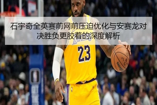 石宇奇全英赛前网前压迫优化与安赛龙对决胜负更胶着的深度解析 | LD